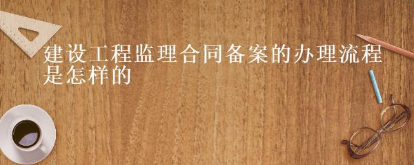 建设工程监理合同备案的办理流程是怎样的